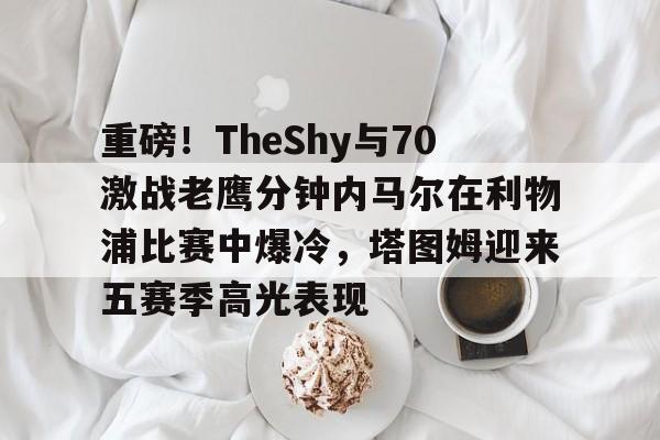 乐动体育官直播-包含重磅！TheShy与70激战老鹰分钟内马尔在利物浦比赛中爆冷，塔图姆迎来五赛季高光表现的词条-乐动体育官直播